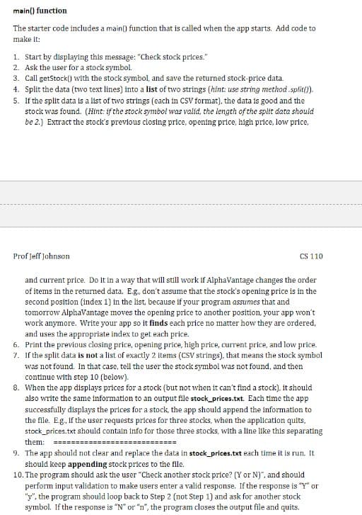 main() function
The starter code includes a main() function that is called when the app starts. Add code to
make it:
1. Start by displaying this message: "Check stock prices."
2. Ask the user for a stock symbol.
3. Call getStock() with the stock symbol, and save the returned stock-price data.
4. Split the data (two text lines) into a list of two strings (hint: use string method .split(/).
5. If the split data is a list of two strings (each in CSV format), the data is good and the
stock was found. (Hint: if the stock symbol was valid. the length of the split data should
be 2.) Extract the stock's previous closing price, opening price, high price, low price,
Prof Jeff johnson
CS 110
and current price. Do it in a way that will still work if AlphaVantage changes the order
of items in the returned data. E.g. don't assume that the stock's opening price is in the
second position (index 1) in the list, because if your program assumes that and
tomorrow AlphaVantage moves the opening price to another position, your app won't
work anymore. Write your app so it finds each price no matter how they are ordered,
and uses the appropriate index to get each price.
6. Print the previous closing price, opening price, high price, current price, and low price.
7. If the split data is not a list of exactly 2 items (CSV strings), that means the stock symbol
was not found. In that case, tell the user the stock symbol was not found, and then
continue with step 10 (below).
8. When the app displays prices for a stock (but not when it can't find a stock), it should
also write the same information to an output file stock_prices.txt. Each time the app
successfully displays the prices for a stock, the app should append the information to
the file. Eg., if the user requests prices for three stocks, when the application quits,
stock_prices.txt should contain info for those three stocks, with a line like this separating
them: ====
====
9. The app should not clear and replace the data in stock_prices.txt each time it is run. It
should keep appending stock prices to the file.
10. The program should ask the user "Check another stock price? (Y or N)", and should
perform input validation to make users enter a valid response. If the response is "Y" or
"y", the program should loop back to Step 2 (not Step 1) and ask for another stock
symbol. If the response is “N" or "n", the program closes the output file and quits.
