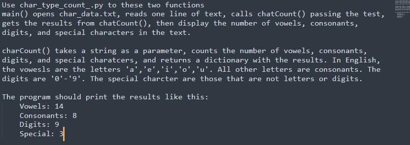 Use char_type_count_.py to these two functions
main() opens char_data.txt, reads one line of text, calls chatCount () passing the test,
gets the results from chatCount (), then display the number of vowels, consonants,
digits, and special characters in the text.
charCount () takes a string as a parameter, counts the number of vowels, consonants,
digits, and special charatcers, and returns a dictionary with the results. In English,
the vowesls are the letters 'a','e','i','o','u'. All other letters are consonants. The
digits are '0'-'9'. The special charcter are those that are not letters or digits.
The program should print the results like this:
Vowels: 14
Consonants: 8
Digits: 9
Special: 3
