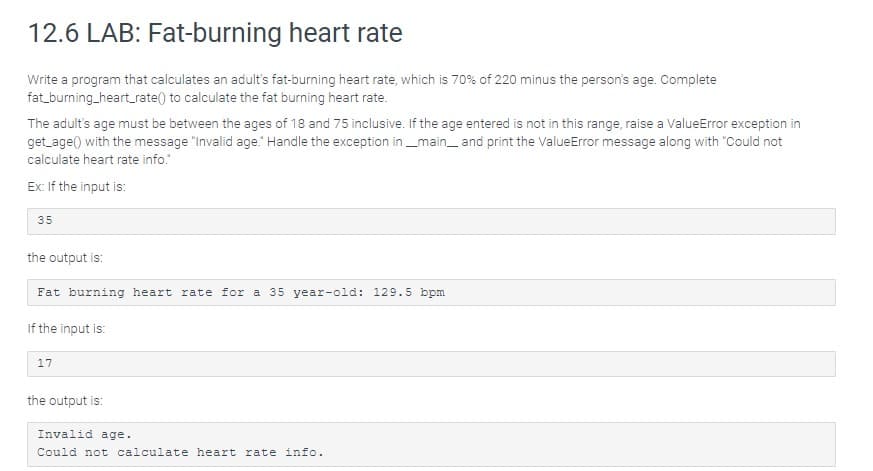 12.6 LAB: Fat-burning heart rate
Write a program that calculates an adult's fat-burning heart rate, which is 70% of 220 minus the person's age. Complete
fat_burning_heart_rate() to calculate the fat burning heart rate.
The adult's age must be between the ages of 18 and 75 inclusive. If the age entered is not in this range, raise a ValueError exception in
get_age() with the message "Invalid age." Handle the exception in _main_and print the ValueError message along with "Could not
calculate heart rate info.
Ex: If the input is:
35
the output is:
Fat burning heart rate for a 35 year-old: 129.5 bpm
If the input is:
17
the output is:
Invalid age.
Could not calculate heart rate info.
