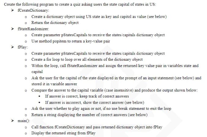 Create the following program to create a quiz asking users the state capital of states in US:
fCreateDictionary:
Create a dictionary object using US state as key and capitol as value (see below)
Return the dictionary object
fStateRandomizer:
•
fPlay:
main():
Create parameter pStates Capitals to receive the states/capitals dictionary object
Use method popitem to return a key-value pair
Create parameter pStatesCapitals to receive the states/capitals dictionary object
Create a for loop to loop over all elements of the dictionary object
Within the loop, call fStateRandomizer and assign the returned key value pair in variables state and
capital
Ask the user for the capital of the state displayed in the prompt of an input statement (see below) and
stored it in variable answer
Compare the answer to the capital variable (case insensitive) and produce the output shown below:
.
If answer is correct, keep track of correct answers
. If answer is incorrect, show the correct answer (see below)
Ask the user whether to play again or not, if no use break statement to exit the loop
Return a string displaying the number of correct answers (see below)
Call function fCreateDictionary and pass returned dictionary object into fPlay
Display the returned string from fPlay