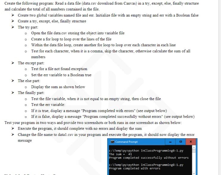 Create the following program: Read a data file (data.csv download from Canvas) in a try, except, else, finally structure
and calculate the total of all numbers contained in the file.
➤ Create two global variables named file and err. Initialize file with an empty string and err with a Boolean false
➤ Create a try, except, else, finally structure
> The try part:
。 Open the file data.csv storing the object into variable file
o Create a for loop to loop over the lines of the file
Within the data file loop, create another for loop to loop over each character in each line
Test for each character, when it is a comma, skip the character, otherwise calculate the sum of all
numbers
The except part:
O
Test for a file not found exception
Set the err variable to a Boolean true
The else part:
Display the sum as shown below
The finally part:
Test the file variable, when it is not equal to an empty string, then close the file
Test the err variable:
If it is true, display a message "Program completed with errors" (see output below)
If it is false, display a message "Program completed successfully without errors" (see output below)
Test your program in two ways and provide two screenshots or both runs in one screenshot as shown below:
> Execute the program, it should complete with no errors and display the sum
➤
Change the file name to datal.csv in your program and execute the program, it should now display the error
message
Command Prompt
C:\Temp\py>python InClass Programming8-1.py
The sum = 41
Program completed successfully without errors
C:\Temp\py>python InClass Programming8-1.py
Program completed with errors
