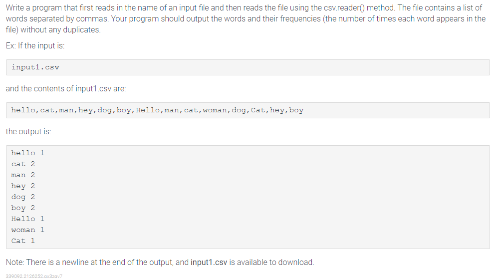 Write a program that first reads in the name of an input file and then reads the file using the csv.reader() method. The file contains a list of
words separated by commas. Your program should output the words and their frequencies (the number of times each word appears in the
file) without any duplicates.
Ex: If the input is:
inputl.csv
and the contents of input1.csv are:
hello, cat,man, hey, dog, boy, Hello, man, cat,woman, dog, Cat, hey, boy
the output is:
hello 1
cat 2
man 2
hey 2
dog 2
boy 2
Hello 1
woman 1
Cat 1
Note: There is a newline at the end of the output, and input1.csv is available to download.
339092.2126252.ax3zav7
