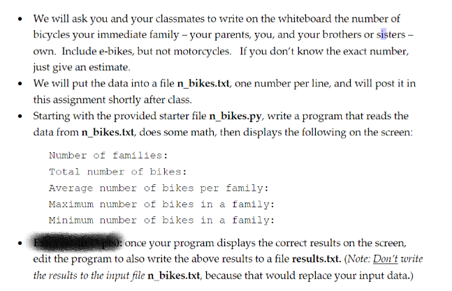 We will ask you and your classmates to write on the whiteboard the number of
bicycles your immediate family – your parents, you, and your brothers or sisters –
own. Include e-bikes, but not motorcycles. If you don't know the exact number,
just give an estimate.
We will put the data into a file n_bikes.txt, one number per line, and will post it in
this assignment shortly after class.
Starting with the provided starter file n_bikes.py, write a program that reads the
data from n_bikes.txt, does some math, then displays the following on the screen:
Number of families:
Total number of bikes:
Average number of bikes per family:
Maximum number of bikes in a family:
Minimum number of bikes in a family:
once your program displays the correct results on the screen,
edit the program to also write the above results to a file results.txt. (Note: Don't write
the results to the input file n_bikes.txt, because that would replace your input data.)
