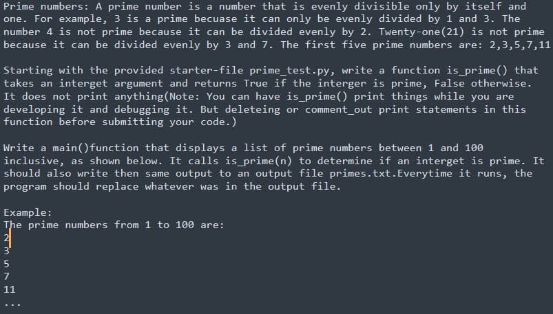 Prime numbers: A prime number is a number that is evenly divisible only by itself and
one. For example, 3 is a prime becuase it can only be evenly divided by 1 and 3. The
number 4 is not prime because it can be divided evenly by 2. Twenty-one (21) is not prime
because it can be divided evenly by 3 and 7. The first five prime numbers are: 2,3,5,7,11
Starting with the provided starter-file prime_test.py, write a function is_prime() that
takes an interget argument and returns True if the interger is prime, False otherwise.
It does not print anything(Note: You can have is prime() print things while you are
developing it and debugging it. But deleteing or comment_out print statements in this
function before submitting your code.)
Write a main() function that displays a list of prime numbers between 1 and 100
inclusive, as shown below. It calls is_prime(n) to determine if an interget is prime. It
should also write then same output to an output file primes.txt.Everytime it runs, the
program should replace whatever was in the output file.
Example:
The prime numbers from 1 to 100 are:
2
3'
7
11
