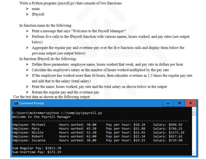 Write a Python program (payroll.py) that consists of two functions:
➤ main
➤ fPayroll
In function main do the following:
> Print a message that says "Welcome to the Payroll Manager!"
▸ Perform five calls to the fPayroll function with various names, hours worked, and pay rates (see output
below)
► Aggregate the regular pay and overtime pay over the five function calls and display them below the
previous output (see output below)
In function fPayroll do the following:
➤ Define three parameters: employee name, hours worked that week, and pay rate in dollars per hour
> Calculate the employee's salary as the number of hours worked multiplied by the pay rate
➤ If the employee has worked more than 40 hours, then calculate overtime as 1.5 times the regular pay rate
and add that to the salary (total salary)
Print the name, hours worked, pay rate and the total salary as shown below in the output
Return the regular pay and the overtime pay
Use the test data as shown in the following output:
Command Prompt
C:\Users\mckremer>python c:\temp\py\payroll.py
Welcome to the Payroll Manager
Employee: Michael
Employee: Mary
Employee: Nicole
Employee: Robert
Employee: Suzanne
Hours worked: 38.00
Hours worked: 45.50
Hours worked: 51.20
Hours worked: 42.00
Hours worked: 38.00
Sum Regular Pay: $3813.70
Sum Overtime Pay: $572.19
Pay per hour: $18.34
Pay per hour: $15.88
Pay per hour: $22.45
Pay per hour: $21.34
Pay per hour: $19.21
Salary: $696.92
Salary: $766.21
Salary: $1275.16
Salary: $917.62
Salary: $729.98
X