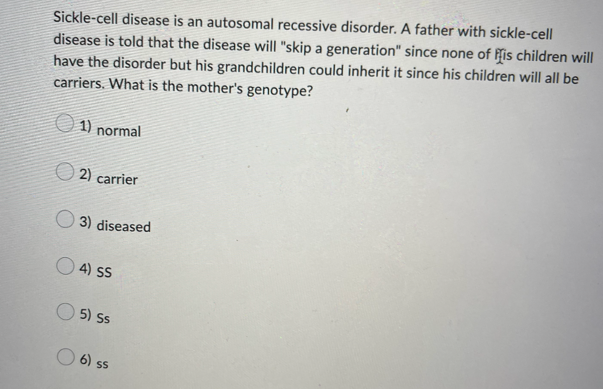 Sickle-cell disease is an autosomal recessive disorder. A father with sickle-cell
disease is told that the disease will "skip a generation" since none of his children will
have the disorder but his grandchildren could inherit it since his children will all be
carriers. What is the mother's genotype?
1) normal
2) carrier
3) diseased
4) SS
5) Ss
6) ss