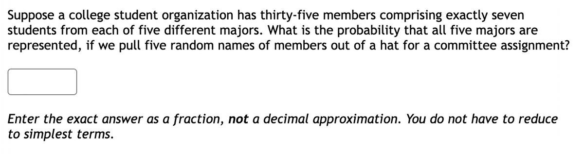 Suppose a college student organization has thirty-five members comprising exactly seven
students from each of five different majors. What is the probability that all five majors are
represented, if we pull five random names of members out of a hat for a committee assignment?
Enter the exact answer as a fraction, not a decimal approximation. You do not have to reduce
to simplest terms.