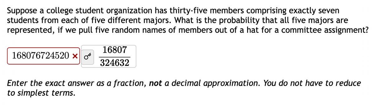 Suppose a college student organization has thirty-five members comprising exactly seven
students from each of five different majors. What is the probability that all five majors are
represented, if we pull five random names of members out of a hat for a committee assignment?
168076724520 ×
16807
324632
Enter the exact answer as a fraction, not a decimal approximation. You do not have to reduce
to simplest terms.