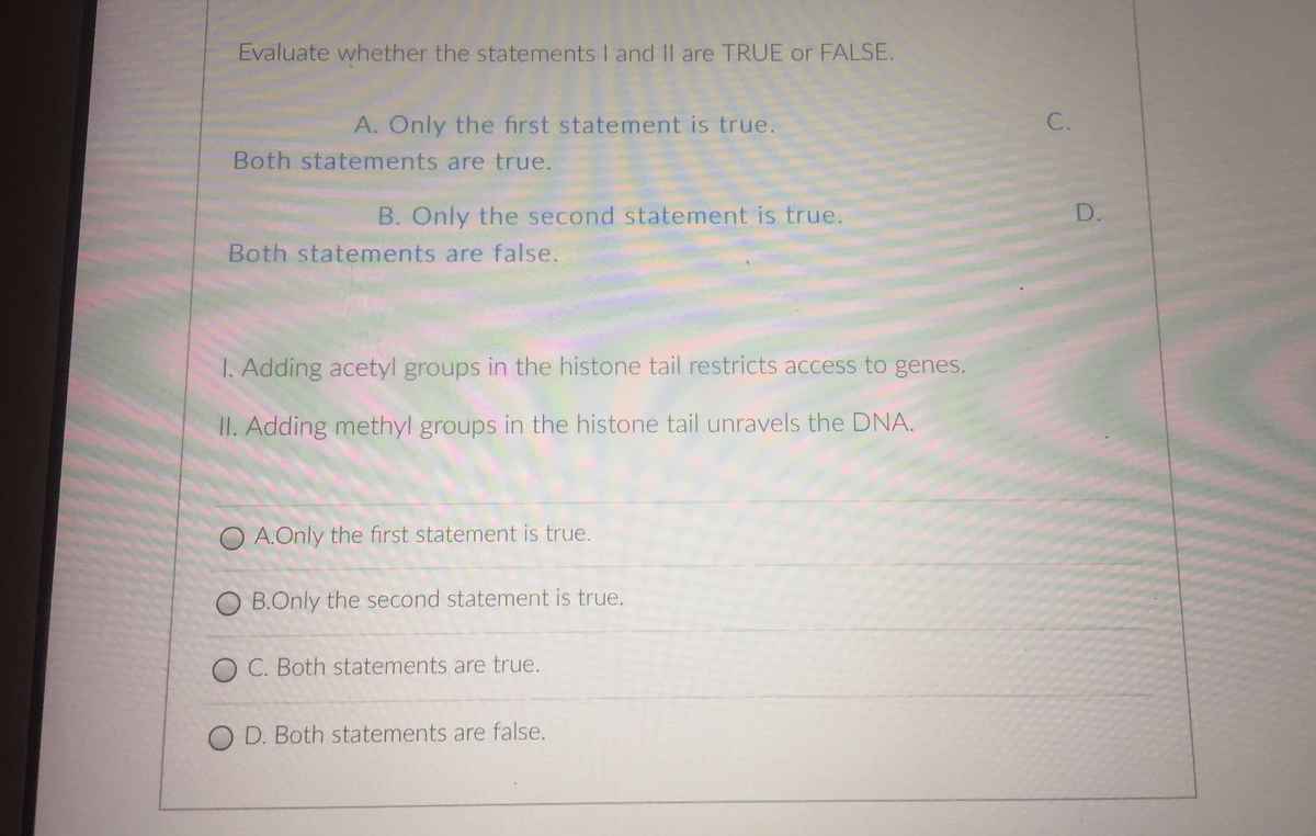 Evaluate whether the statements I and II are TRUE or FALSE.
A. Only the first statement is true.
Both statements are true.
B. Only the second statement is true.
Both statements are false.
1. Adding acetyl groups in the histone tail restricts access to genes.
II. Adding methyl groups in the histone tail unravels the DNA.
OA.Only the first statement is true.
O B.Only the second statement is true.
OC. Both statements are true.
O D. Both statements are false.
C.
D.