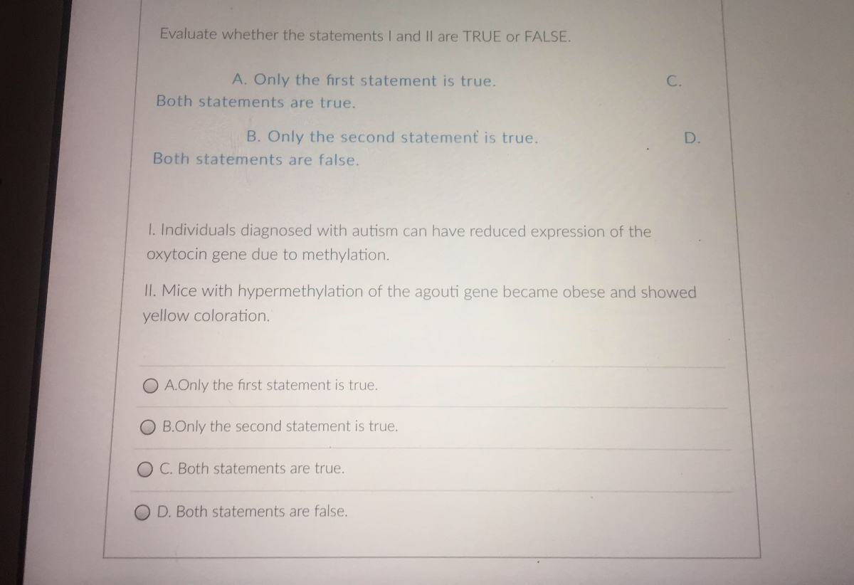 Evaluate whether the statements I and II are TRUE or FALSE.
A. Only the first statement is true.
Both statements are true.
B. Only the second statement is true.
D.
Both statements are false.
I. Individuals diagnosed with autism can have reduced expression of the
oxytocin gene due to methylation.
II. Mice with hypermethylation of the agouti gene became obese and showed
yellow coloration.
O A. Only the first statement is true.
O B.Only the second statement is true.
O C. Both statements are true.
O D. Both statements are false.
C.