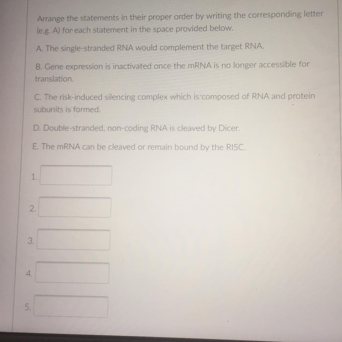 Arrange the statements in their proper order by writing the corresponding letter
(e.g. A) for each statement in the space provided below.
A. The single-stranded RNA would complement the target RNA.
B. Gene expression is inactivated once the mRNA is no longer accessible for
translation.
C. The risk-induced silencing complex which is composed of RNA and protein
subunits is formed.
D. Double-stranded, non-coding RNA is cleaved by Dicer.
E. The mRNA can be cleaved or remain bound by the RISC.
1.
2.
3.
4.
5.