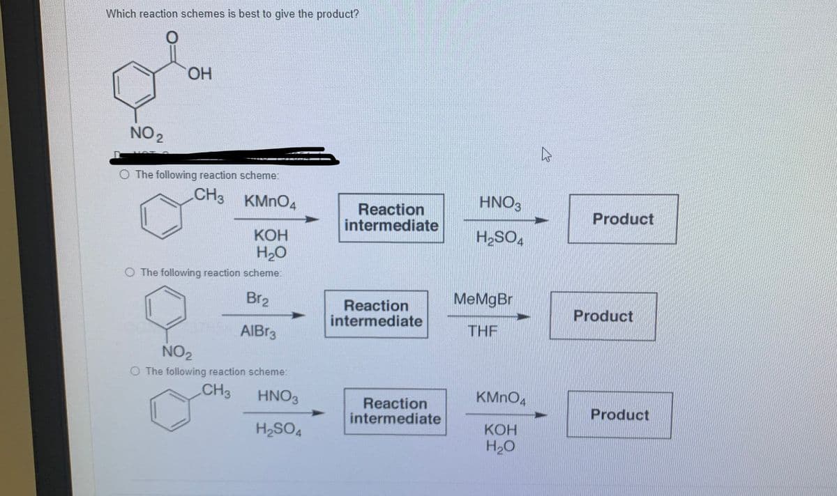 Which reaction schemes is best to give the product?
HO.
NO 2
The following reaction scheme:
CH3 KMNO4
HNO3
Reaction
intermediate
Product
КОН
H20
"OS'H
O The following reaction scheme:
Br2
MeMgBr
Reaction
intermediate
Product
AIBR3
THF
NO2
O The following reaction scheme:
CH3
HNO3
KMNO4
Reaction
intermediate
Product
H2SO4
КОН
H20
