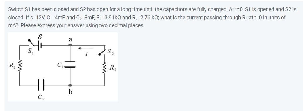 Switch S1 has been closed and S2 has open for a long time until the capacitors are fully charged. At t=0, S1 is opened and S2 is
closed. If x=12V, C₁-4mF and C₂-8mF, R₁ =3.91k0 and R₂-2.76 kQ; what is the current passing through R₂ at t=0 in units of
mA? Please express your answer using two decimal places.
E
R₁
www
50
11
a
b
S
R₂