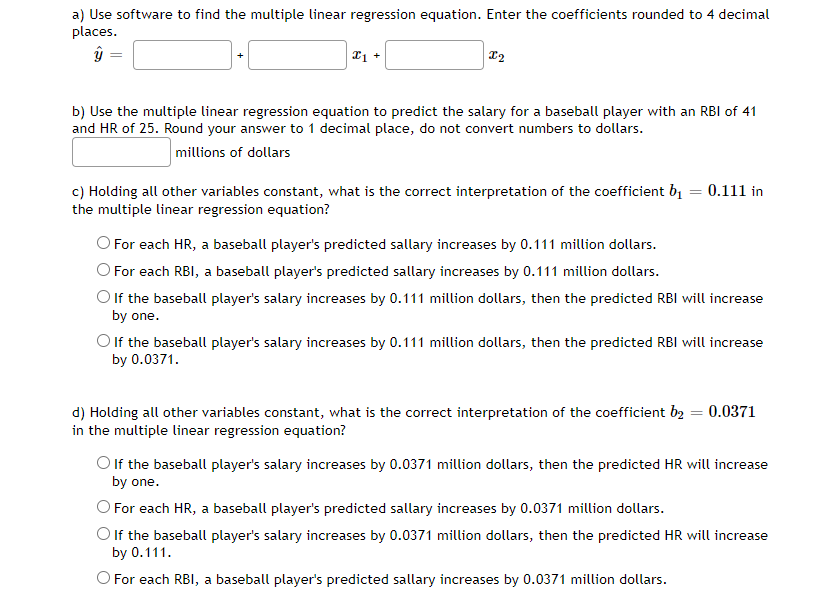 a) Use software to find the multiple linear regression equation. Enter the coefficients rounded to 4 decimal
places.
b) Use the multiple linear regression equation to predict the salary for a baseball player with an RBI of 41
and HR of 25. Round your answer to 1 decimal place, do not convert numbers to dollars.
millions of dollars
c) Holding all other variables constant, what is the correct interpretation of the coefficient bị
the multiple linear regression equation?
0.111 in
O For each HR, a baseball player's predicted sallary increases by 0.111 million dollars.
O For each RBI, a baseball player's predicted sallary increases by 0.111 million dollars.
O lf the baseball player's salary increases by 0.111 million dollars, then the predicted RBI will increase
by one.
Olf the baseball player's salary increases by 0.111 million dollars, then the predicted RBI will increase
by 0.0371.
d) Holding all other variables constant, what is the correct interpretation of the coefficient b2 = 0.0371
in the multiple linear regression equation?
Olf the baseball player's salary increases by 0.0371 million dollars, then the predicted HR will increase
by one.
O For each HR, a baseball player's predicted sallary increases by 0.0371 million dollars.
Olf the baseball player's salary increases by 0.0371 million dollars, then the predicted HR will increase
by 0.111.
O For each RBI, a baseball player's predicted sallary increases by 0.0371 million dollars.
