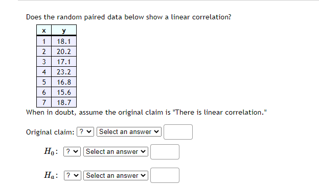 Does the random paired data below show a linear correlation?
y
18.1
1
2
20.2
3
17.1
4
23.2
5
16.8
6
15.6
7
18.7
When in doubt, assume the original claim is "There is linear correlation."
Original claim: ? v Select an answer
Ho: ? v Select an answer
На:
? v| Select an answer v
