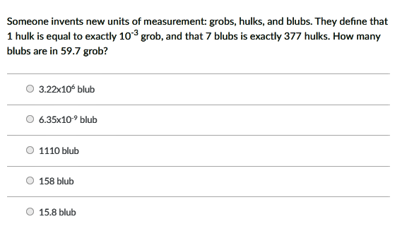 Someone invents new units of measurement: grobs, hulks, and blubs. They define that
1 hulk is equal to exactly 103 grob, and that 7 blubs is exactly 377 hulks. How many
blubs are in 59.7 grob?
O 3.22x106 blub
6.35x10-9 blub
1110 blub
158 blub
O 15.8 blub
