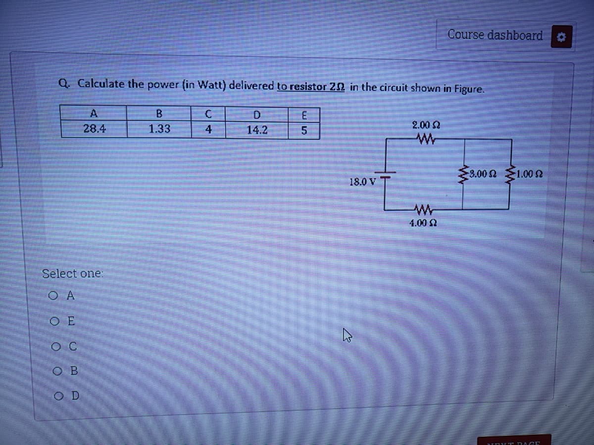 Course dashboard
Q. Calculate the power (in Watt) delivered to resistor 22 in the circuit shown in Figure.
A
B.
28.4
1.33
4
14.2
5.
2.00 2
3.00Q
1.00 2
18.0 V
1.00
Select one:
O E
O B
O D
UEV T DAGE
