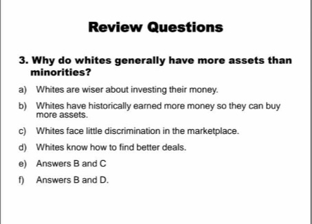 Review Questions
3. Why do whites generally have more assets than
minorities?
a) Whites are wiser about investing their money.
b) Whites have historically earned more money so they can buy
more assets.
c) Whites face little discrimination in the marketplace.
d) Whites know how to find better deals.
e) Answers B and C
) Answers B and D.
