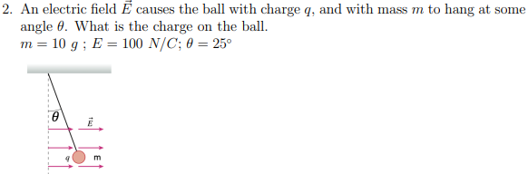 2. An electric field E causes the ball with charge q, and with mass m to hang at some
angle. What is the charge on the ball.
m = 10 g; E = 100 N/C; 0 = 25°
0