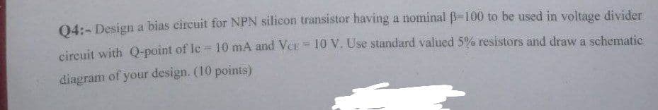 04:- Design a bias circuit for NPN silicon transistor having a nominal B-100 to be used in voltage divider
circuit with Q-point of Ic 10 mA and VCE = 10 V. Use standard valued 5% resistors and draw a schematic
diagram of your design. (10 points)
