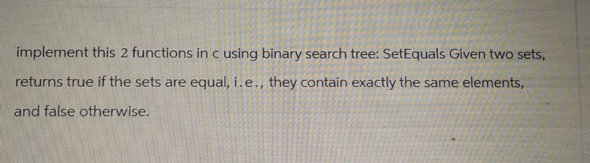 implement this 2 functions in c using binary search tree: SetEquals Given two sets,
returns true if the sets are equal, i.e., they contain exactly the same elements,
and false otherwise.