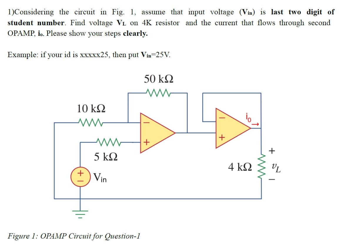 1)Considering the circuit in Fig. 1, assume that input voltage (Vin) is last two digit of
student number. Find voltage VL on 4K resistor and the current that flows through second
OPAMP, io. Please show your steps clearly.
Example: if your id is xxxxx25, then put Vin-25V.
50 k2
10 kQ
+
5 k2
4 k2
VL
Vin
Figure 1: OPAMP Circuit for Question-1
