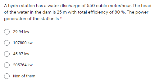 A hydro station has a water discharge of 550 cubic meter/hour. The head
of the water in the dam is 25 m with total efficiency of 80 %. The power
generation of the station is *
29.94 kw
107800 kw
45.87 kw
205764 kw
Non of them
