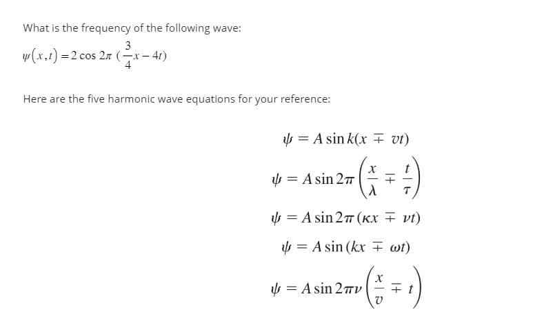 What is the frequency of the following wave:
3
y(x,t) = 2 cos 2n (x-4t)
Here are the five harmonic wave equations for your reference:
= A sink(x = vt)
X
= A sin 27= +
^
= A sin 27 (KX = vt)
= Asin (kx wt)
= A sin 2πV
X