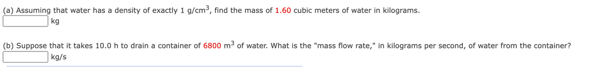(a) Assuming that water has a density of exactly 1 g/cm³, find the mass of 1.60 cubic meters of water in kilograms.
kg
(b) Suppose that it takes 10.0 h to drain a container of 6800 m³ of water. What is the "mass flow rate," in kilograms per second, of water from the container?
kg/s
