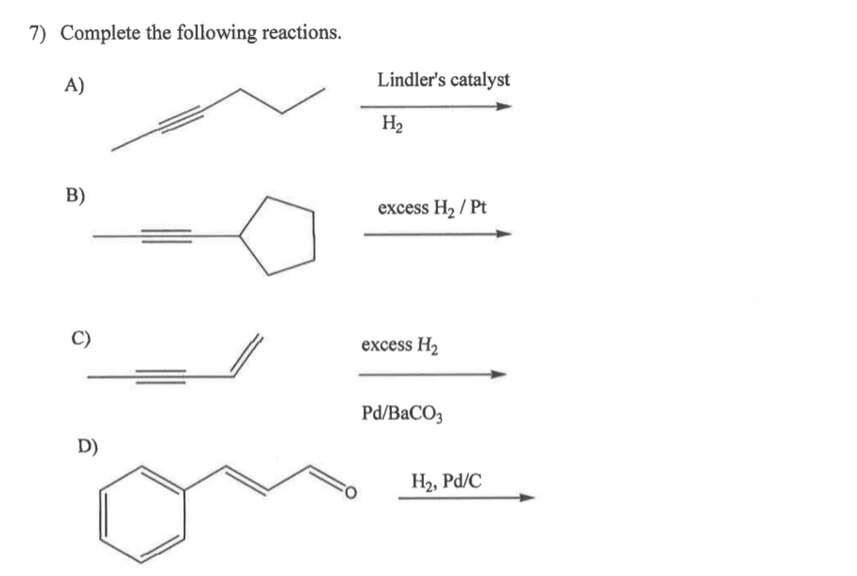 7) Complete the following reactions.
A)
B)
D)
Lindler's catalyst
H₂
excess H₂ / Pt
excess H₂
Pd/BaCO3
H₂, Pd/C