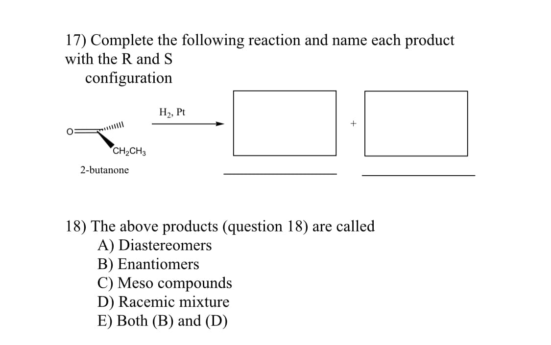17) Complete the following reaction and name each product
with the R and S
configuration
+
CH₂CH3
2-butanone
18) The above products (question 18) are called
A) Diastereomers
B) Enantiomers
C) Meso compounds
D) Racemic mixture
E) Both (B) and (D)
O
H₂, Pt