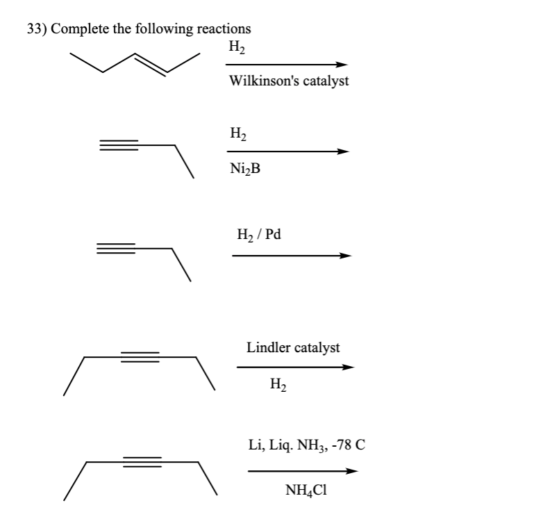 33) Complete the following reactions
H₂
Wilkinson's catalyst
H₂
Ni₂B
H₂/Pd
Lindler catalyst
H₂
Li, Liq. NH3, -78 C
NH4Cl
