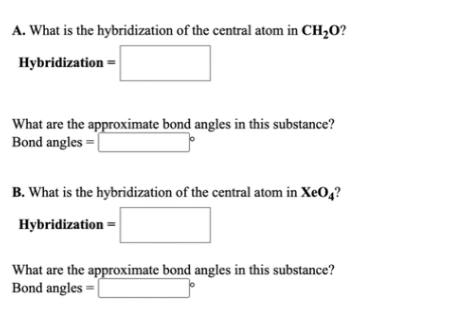 A. What is the hybridization of the central atom in CH,O?
Hybridization =
What are the approximate bond angles in this substance?
Bond angles =|
B. What is the hybridization of the central atom in XeO4?
Hybridization =
What are the approximate bond angles in this substance?
Bond angles
