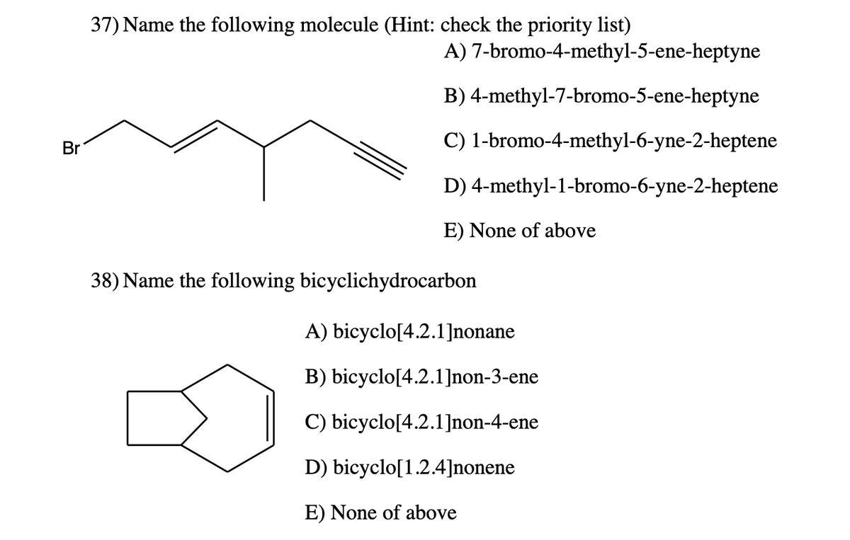 Br
37) Name the following molecule (Hint: check the priority list)
A)
7-bromo-4-methyl-5-ene-heptyne
B) 4-methyl-7-bromo-5-ene-heptyne
C) 1-bromo-4-methyl-6-yne-2-heptene
D)
4-methyl-1-bromo-6-yne-2-heptene
E) None of above
38) Name the following bicyclichydrocarbon
A) bicyclo[4.2.1]nonane
B) bicyclo[4.2.1]non-3-ene
C) bicyclo[4.2.1]non-4-ene
D) bicyclo[1.2.4]nonene
E) None of above