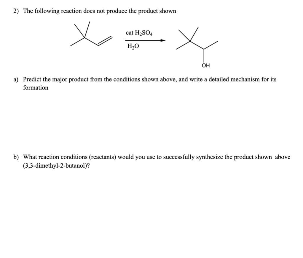 2) The following reaction does not produce the product shown
cat H₂SO4
H₂O
OH
a) Predict the major product from the conditions shown above, and write a detailed mechanism for its
formation
b) What reaction conditions (reactants) would you use to successfully synthesize the product shown above
(3,3-dimethyl-2-butanol)?