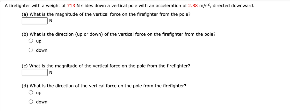 A firefighter with a weight of 713 N slides down a vertical pole with an acceleration of 2.88 m/s2, directed downward.
(a) What is the magnitude of the vertical force on the firefighter from the pole?
(b) What is the direction (up or down) of the vertical force on the firefighter from the pole?
up
down
(c) What is the magnitude of the vertical force on the pole from the firefighter?
N
(d) What is the direction of the vertical force on the pole from the firefighter?
up
down

