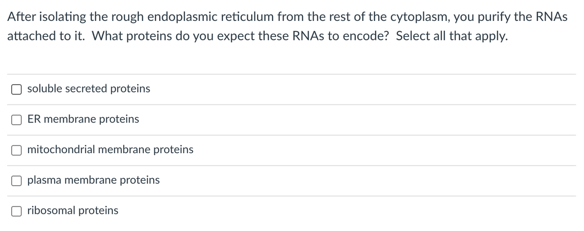 After isolating the rough endoplasmic reticulum from the rest of the cytoplasm, you purify the RNAS
attached to it. What proteins do you expect these RNAS to encode? Select all that apply.
soluble secreted proteins
ER membrane proteins
mitochondrial membrane proteins
plasma membrane proteins
ribosomal proteins
