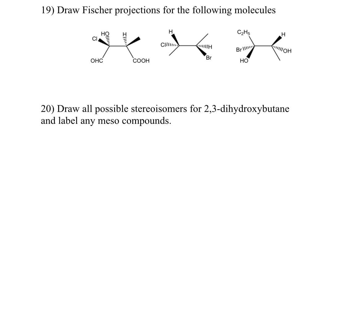 19) Draw Fischer projections for the following molecules
HO
H
C₂H5
H
CI
Cillim
H J
H
"!!!!IOH
Brill
Br
OHC
COOH
HO
20) Draw all possible stereoisomers for 2,3-dihydroxybutane
and label any meso compounds.