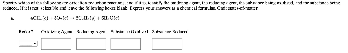 Specify which of the following are oxidation-reduction reactions, and if it is, identify the oxidizing agent, the reducing agent, the substance being oxidized, and the substance being
reduced. If it is not, select No and leave the following boxes blank. Express your answers as a chemical formulas. Omit states-of-matter.
4CH4 (9) + 302 (9) → 2C2H2 (9) + 6H2O(g)
а.
Redox?
Oxidizing Agent Reducing Agent Substance Oxidized Substance Reduced
