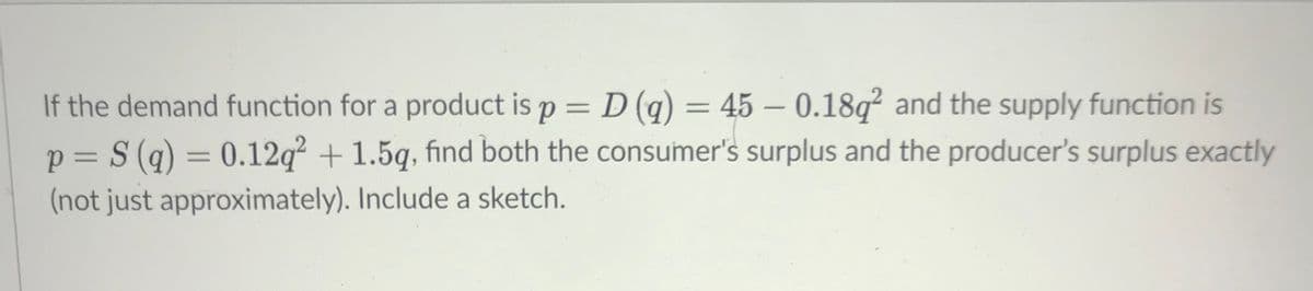 If the demand function for a product is p = D (q) = 45 – 0.18q² and the supply function is
p = S (g) = 0.12q² + 1.5g, find both the consumer's surplus and the producer's surplus exactly
(not just approximately). Include a sketch.

