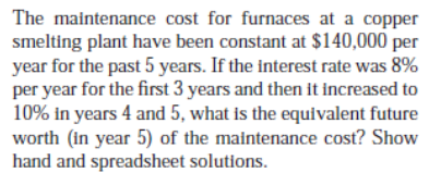 The maintenance cost for furnaces at a copper
smelting plant have been constant at $140,000 per
year for the past 5 years. If the interest rate was 8%
per year for the first 3 years and then it increased to
10% in years 4 and 5, what is the equivalent future
worth (in year 5) of the maintenance cost? Show
hand and spreadsheet solutions.