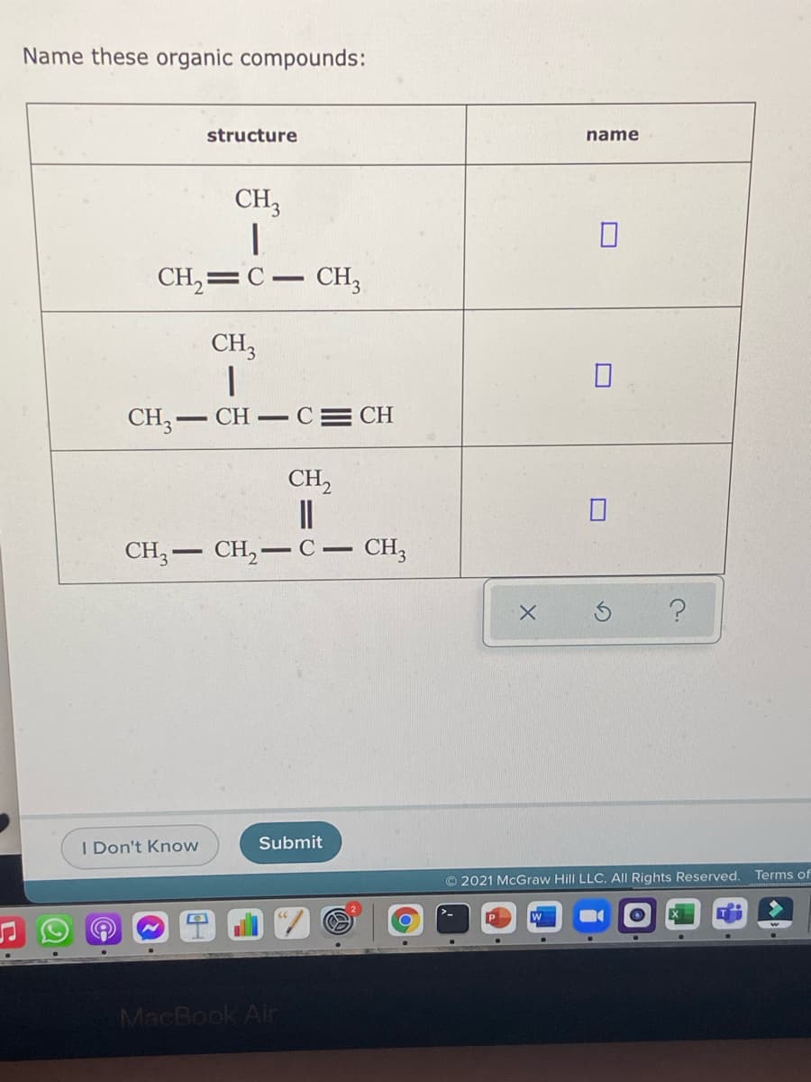 Name these organic compounds:
structure
name
CH3
CH,=C– CH;
CH3
CH,- CH–
CE CH
CH,
CH, — CH, — с — СH,
I Don't Know
Submit
Terms of
O 2021 McGraw Hill LLC. All Rights Reserved.
MacBook Air

