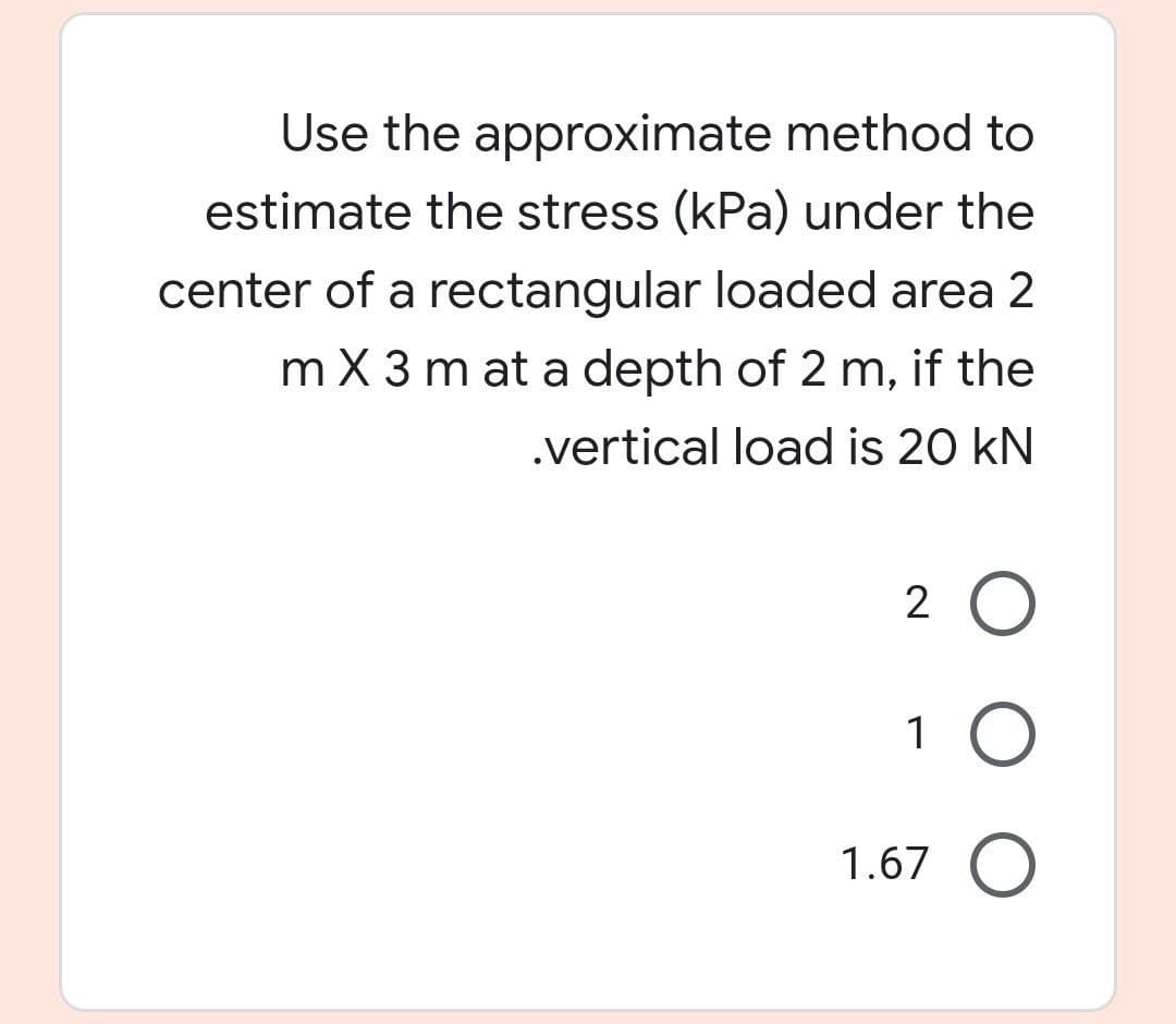 Use the approximate method to
estimate the stress (kPa) under the
center of a rectangular loaded area 2
m X 3 m at a depth of 2 m, if the
.vertical load is 20 kN
2 O
1 O
1.67 O
