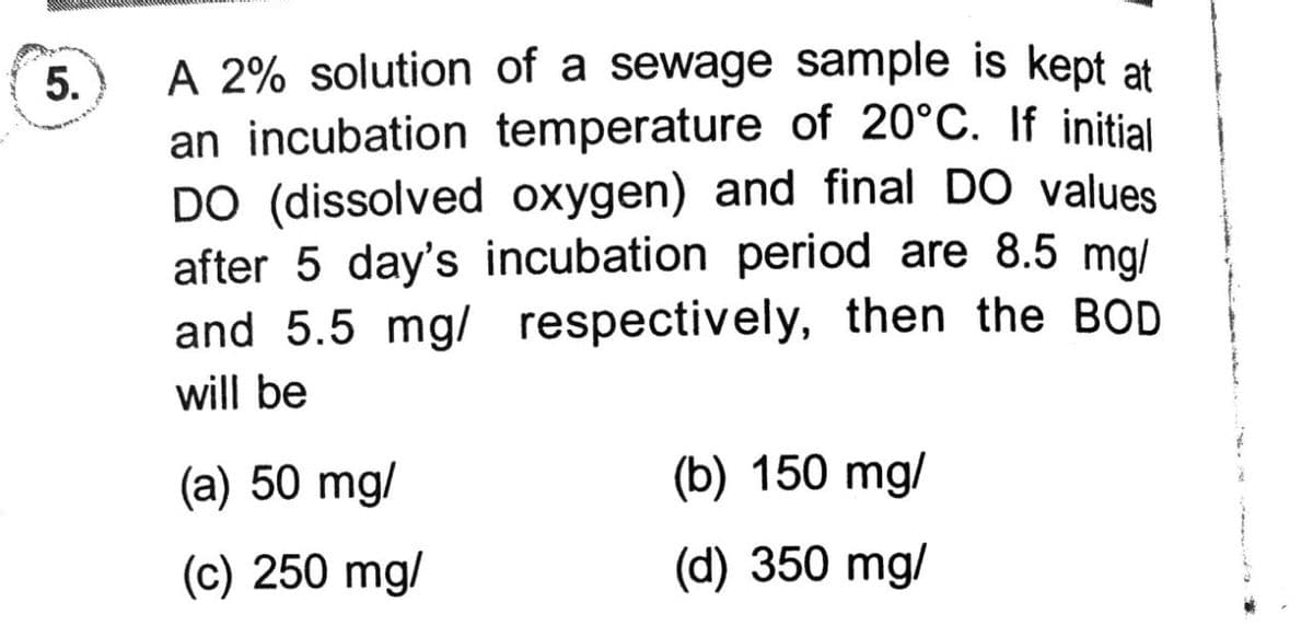 A 2% solution of a sewage sample is kept at
an incubation temperature of 20°C. If initial
DO (dissolved oxygen) and final DO values
after 5 day's incubation period are 8.5 mg/
and 5.5 mg/ respectively, then the BOD
will be
(a) 50 mg/
(b) 150 mg/
(c) 250 mg/
(d) 350 mg/
5.
