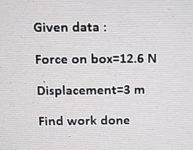 Given data:
Force on box=12.6 N
Displacement 3 m
Find work done
