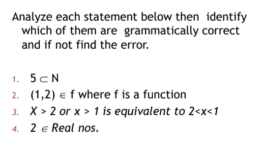 Analyze each statement below then identify
which of them are grammatically correct
and if not find the error.
1. 5 CN
2.
(1,2) e f where f is a function
X > 2 or x > 1 is equivalent to 2<x<1
4. 2 € Real nos.