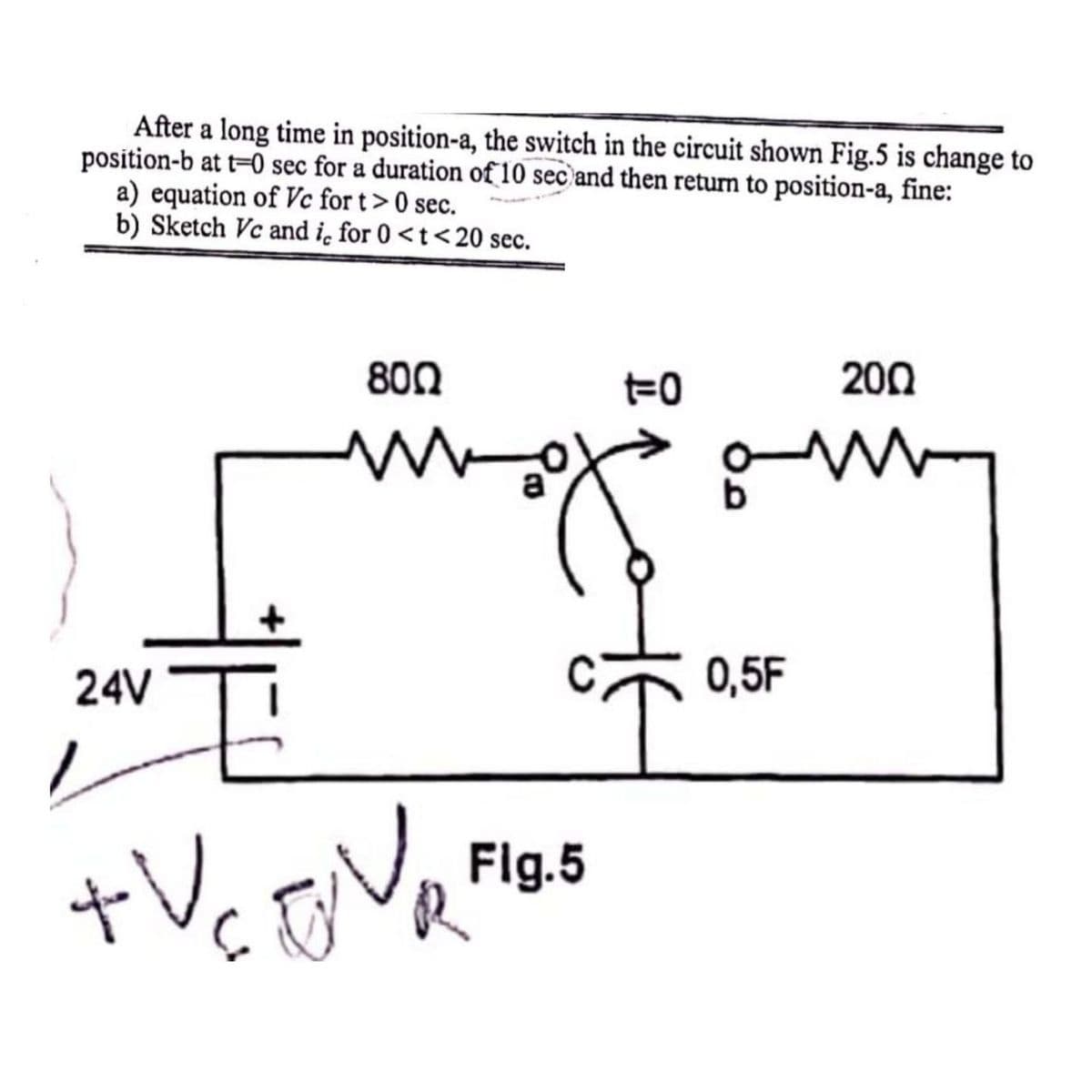 After a long time in position-a, the switch in the circuit shown Fig.5 is change to
position-b at t=0 sec for a duration of 10 sec) and then return to position-a, fine:
a) equation of Vc for t> 0 sec.
b) Sketch Vc and ic for 0 <t<20 sec.
800
200
24V
+V₂ DVR
ra
Fig.5
요
t-0
0,5F