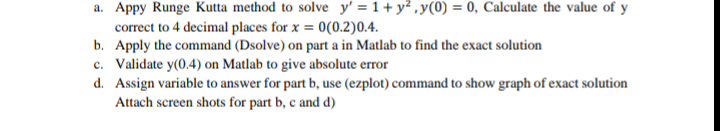 a. Appy Runge Kutta method to solve y' = 1+ y? ,y(0) = 0, Calculate the value of y
correct to 4 decimal places for x = 0(0.2)0.4.
b. Apply the command (Dsolve) on part a in Matlab to find the exact solution
c. Validate y(0.4) on Matlab to give absolute error
d. Assign variable to answer for part b, use (ezplot) command to show graph of exact solution
Attach screen shots for part b, c and d)
