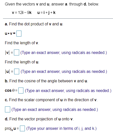 Given the vectors v and u, answer a. through d. below.
v = 12i - 9k u=i+j+k
a. Find the dot product of v and u.
u•v =
Find the length of v.
(Type an exact answer, using radicals as needed.)
Find the length of u.
Ju| =U (Type an exact answer, using radicals as needed.)
b. Find the cosine of the angle between v and u.
cos 0 =
(Type an exact answer, using radicals as needed.)
c. Find the scalar component of u in the direction of v.
(Type an exact answer, using radicals as needed.)
d. Find the vector projection of u onto v.
proj, u=
(Type your answer in terms of i, j, and k.)
