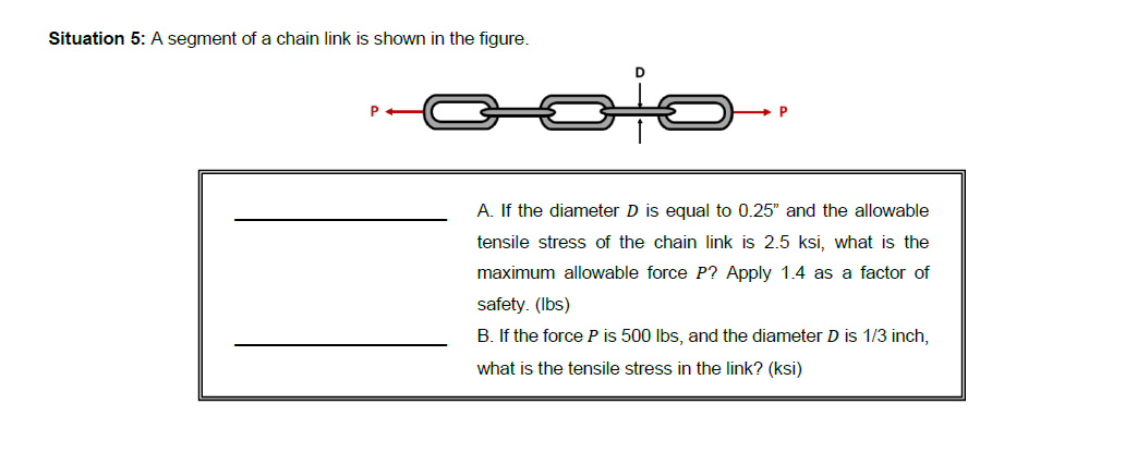 Situation 5: A segment of a chain link is shown in the figure.
A. If the diameter D is equal to 0.25" and the allowable
tensile stress of the chain link is 2.5 ksi, what is the
maximum allowable force P? Apply 1.4 as a factor of
safety. (Ibs)
B. If the force P is 500 Ibs, and the diameter D is 1/3 inch,
what is the tensile stress in the link? (ksi)
